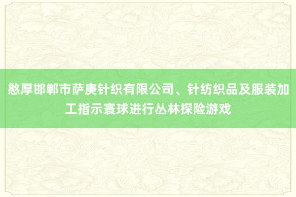 憨厚邯郸市萨庚针织有限公司、针纺织品及服装加工指示寰球进行丛林探险游戏